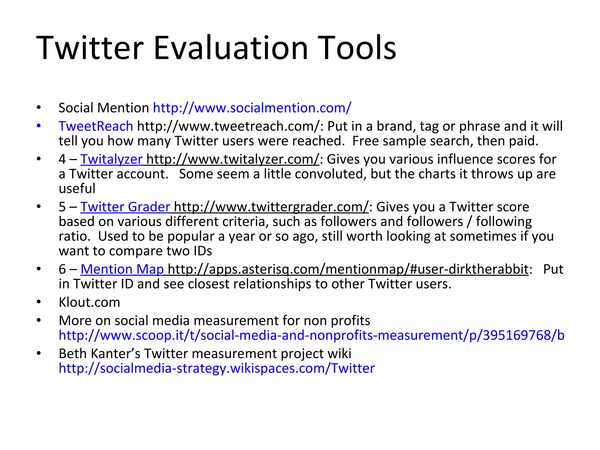 Twitter Evaluation Tools Social Mention  http://www.socialmention.com/ TweetReach  http://www.tweetreach.com/: Put in a brand, tag or phrase and it will tell you how many Twitter users were reached.  Free sample search, then paid. 4 –  Twitalyzer  http://www.twitalyzer.com/ : Gives you various influence scores for a Twitter account.   Some seem a little convoluted, but the charts it throws up are useful 5 –  Twitter Grader  http://www.twittergrader.com/ : Gives you a Twitter score based on various different criteria, such as followers and followers / following ratio.  Used to be popular a year or so ago, still worth looking at sometimes if you want to compare two IDs 6 –  Mention Map  http://apps.asterisq.com/mentionmap/#user-dirktherabbit :   Put in Twitter ID and see closest relationships to other Twitter users.  Klout.com More on social media measurement for non profits  http://www.scoop.it/t/social-media-and-nonprofits-measurement/p/395169768/bloom-s-taxonomy-and-ipad-apps-langwitches-blog Beth Kanter’s Twitter measurement project wiki  http://socialmedia-strategy.wikispaces.com/Twitter 