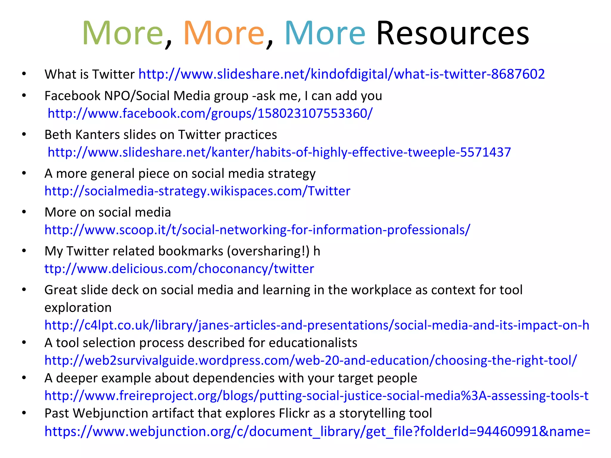 More ,  More ,  More  Resources What is Twitter  http://www.slideshare.net/kindofdigital/what-is-twitter-8687602 Facebook NPO/Social Media group -ask me, I can add you   http://www.facebook.com/groups/158023107553360/ Beth Kanters slides on Twitter practices   http://www.slideshare.net/kanter/habits-of-highly-effective-tweeple-5571437 A more general piece on social media strategy  http://socialmedia-strategy.wikispaces.com/Twitter More on social media  http://www.scoop.it/t/social-networking-for-information-professionals/ My Twitter related bookmarks (oversharing!) h ttp://www.delicious.com/choconancy/twitter Great slide deck on social media and learning in the workplace as context for tool exploration  http://c4lpt.co.uk/library/janes-articles-and-presentations/social-media-and-its-impact-on-how-we-learn-in-the-workplace-2/ A tool selection process described for educationalists  http://web2survivalguide.wordpress.com/web-20-and-education/choosing-the-right-tool/ A deeper example about dependencies with your target people http://www.freireproject.org/blogs/putting-social-justice-social-media%3A-assessing-tools-trends Past Webjunction artifact that explores Flickr as a storytelling tool  https://www.webjunction.org/c/document_library/get_file?folderId=94460991&name=DLFE-25280001.pdf 