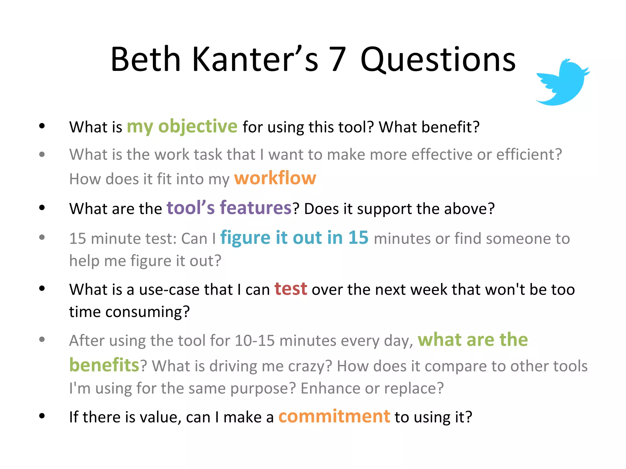Beth Kanter’s 7  Questions What is  my objective  for using this tool? What benefit? What is the work task that I want to make more effective or efficient? How does it fit into my  workflow What are the  tool’s features ? Does it support the above?  15 minute test: Can I  figure it out in 15  minutes or find someone to help me figure it out? What is a use-case that I can  test  over the next week that won't be too time consuming? After using the tool for 10-15 minutes every day,  what are the benefits ? What is driving me crazy? How does it compare to other tools I'm using for the same purpose? Enhance or replace? If there is value, can I make a  commitment  to using it? 
