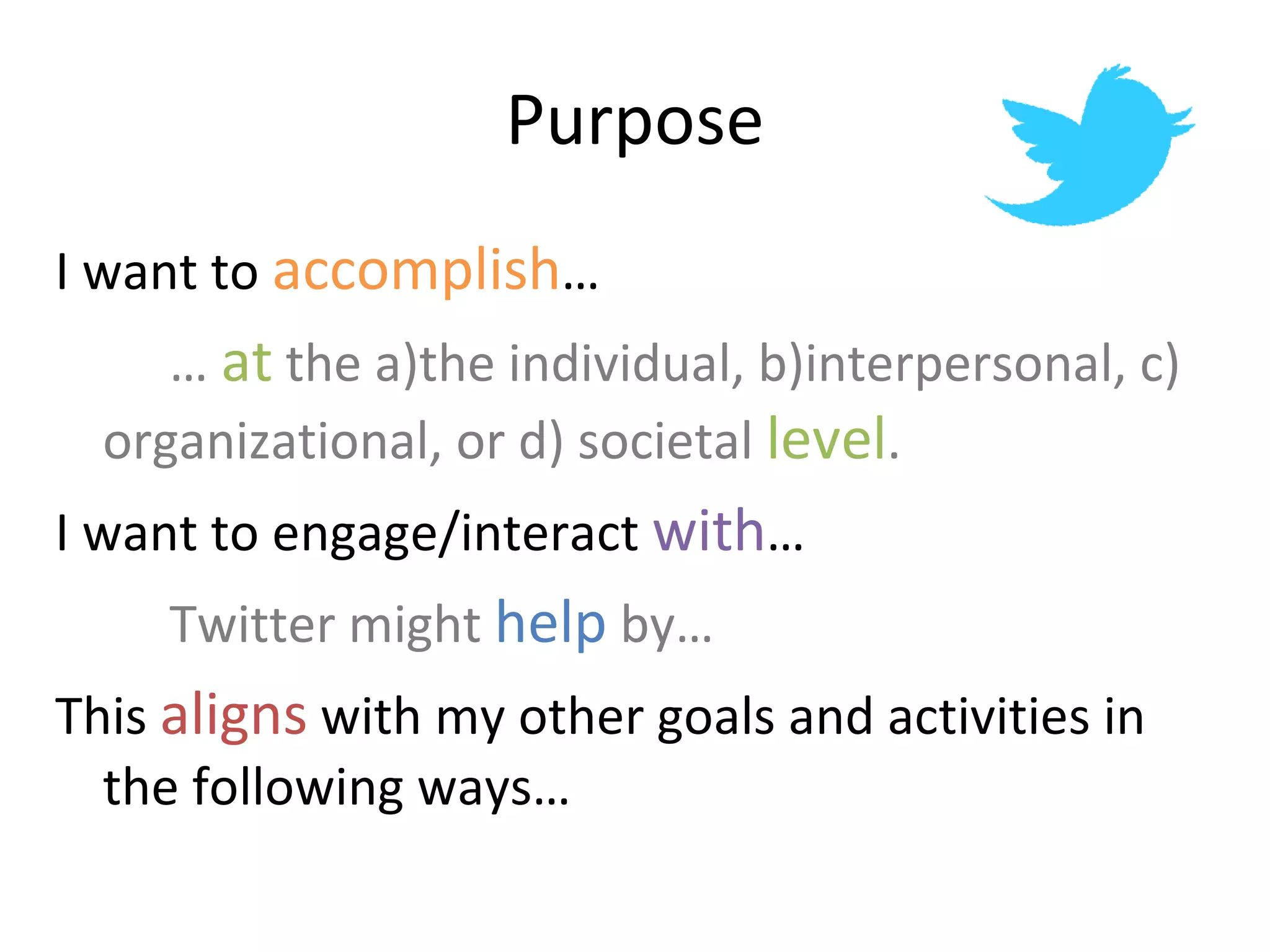 Purpose I want to  accomplish … …  at  the a)the individual, b)interpersonal, c)  organizational, or d) societal  level . I want to engage/interact  with … Twitter might  help  by… This  aligns  with my other goals and activities in the following ways… 
