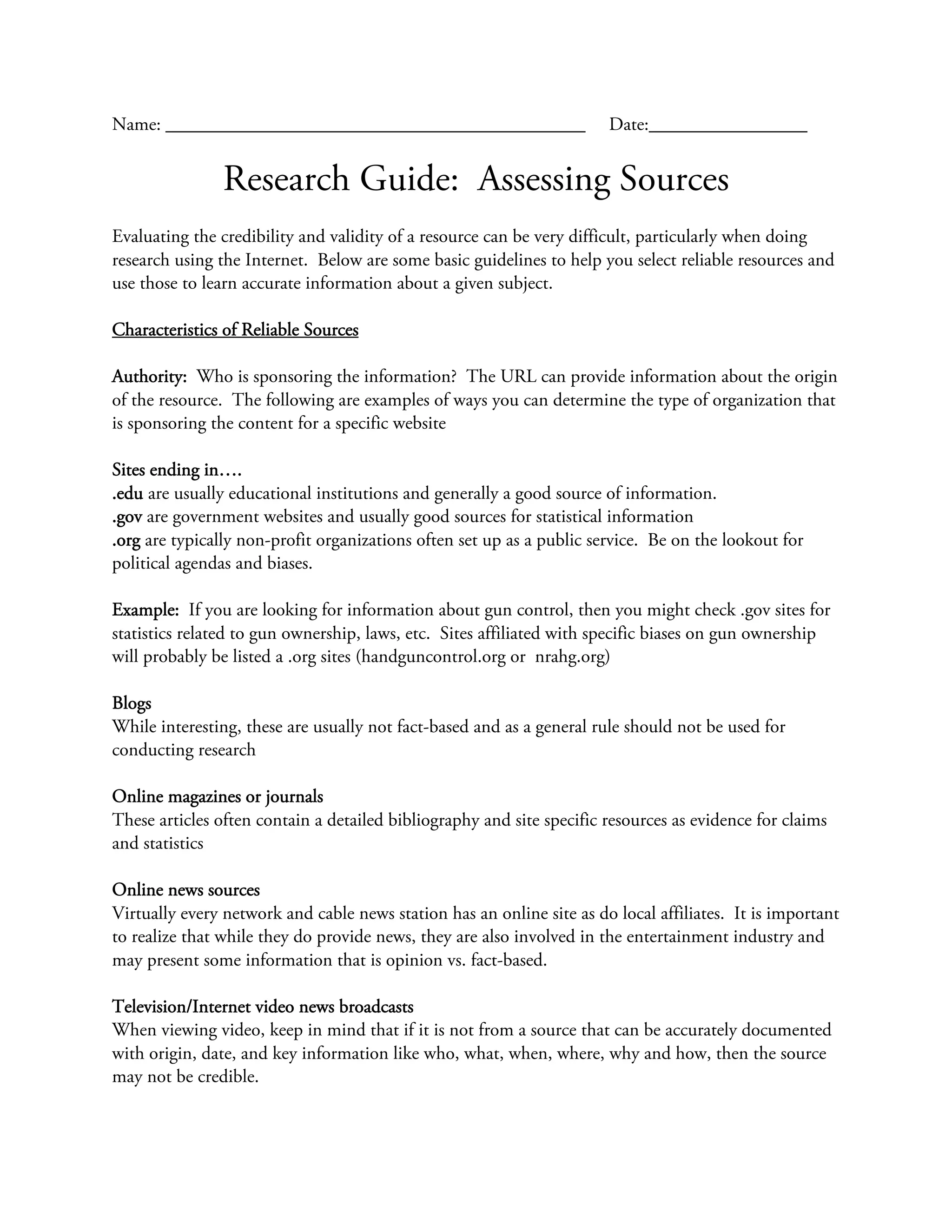 Name: _____________________________________________                    Date:_________________


                Research Guide: Assessing Sources
Evaluating the credibility and validity of a resource can be very difficult, particularly when doing
research using the Internet. Below are some basic guidelines to help you select reliable resources and
use those to learn accurate information about a given subject.

Characteristics of Reliable Sources

Authority: Who is sponsoring the information? The URL can provide information about the origin
of the resource. The following are examples of ways you can determine the type of organization that
is sponsoring the content for a specific website

Sites ending in….
.edu are usually educational institutions and generally a good source of information.
.gov are government websites and usually good sources for statistical information
.org are typically non-profit organizations often set up as a public service. Be on the lookout for
political agendas and biases.

Example: If you are looking for information about gun control, then you might check .gov sites for
statistics related to gun ownership, laws, etc. Sites affiliated with specific biases on gun ownership
will probably be listed a .org sites (handguncontrol.org or nrahg.org)

Blogs
While interesting, these are usually not fact-based and as a general rule should not be used for
conducting research

Online magazines or journals
These articles often contain a detailed bibliography and site specific resources as evidence for claims
and statistics

Online news sources
Virtually every network and cable news station has an online site as do local affiliates. It is important
to realize that while they do provide news, they are also involved in the entertainment industry and
may present some information that is opinion vs. fact-based.

Television/Internet video news broadcasts
When viewing video, keep in mind that if it is not from a source that can be accurately documented
with origin, date, and key information like who, what, when, where, why and how, then the source
may not be credible.
 