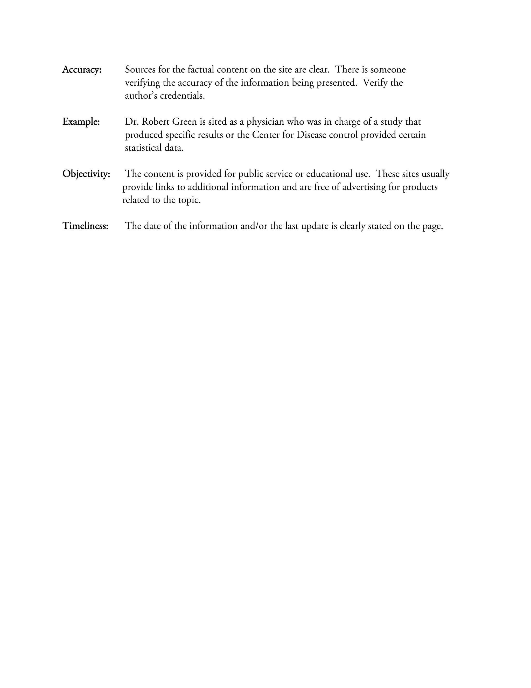 Accuracy:      Sources for the factual content on the site are clear. There is someone
               verifying the accuracy of the information being presented. Verify the
               author’s credentials.

Example:       Dr. Robert Green is sited as a physician who was in charge of a study that
               produced specific results or the Center for Disease control provided certain
               statistical data.

Objectivity:    The content is provided for public service or educational use. These sites usually
               provide links to additional information and are free of advertising for products
               related to the topic.

Timeliness:    The date of the information and/or the last update is clearly stated on the page.
 