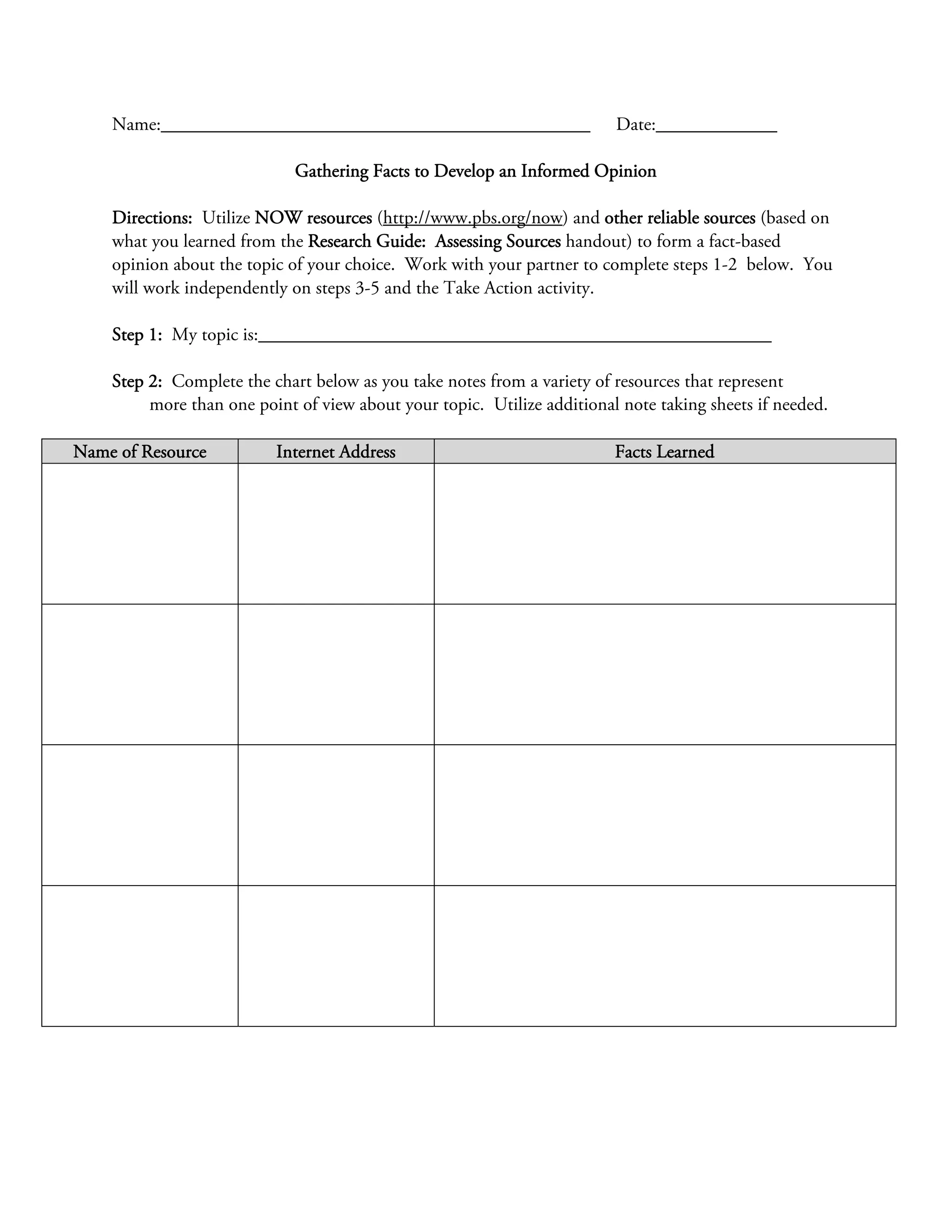 Name:______________________________________________                  Date:_____________

                             Gathering Facts to Develop an Informed Opinion

    Directions: Utilize NOW resources (http://www.pbs.org/now) and other reliable sources (based on
    what you learned from the Research Guide: Assessing Sources handout) to form a fact-based
    opinion about the topic of your choice. Work with your partner to complete steps 1-2 below. You
    will work independently on steps 3-5 and the Take Action activity.

    Step 1: My topic is:_______________________________________________________

    Step 2: Complete the chart below as you take notes from a variety of resources that represent
         more than one point of view about your topic. Utilize additional note taking sheets if needed.

Name of Resource          Internet Address                               Facts Learned
 