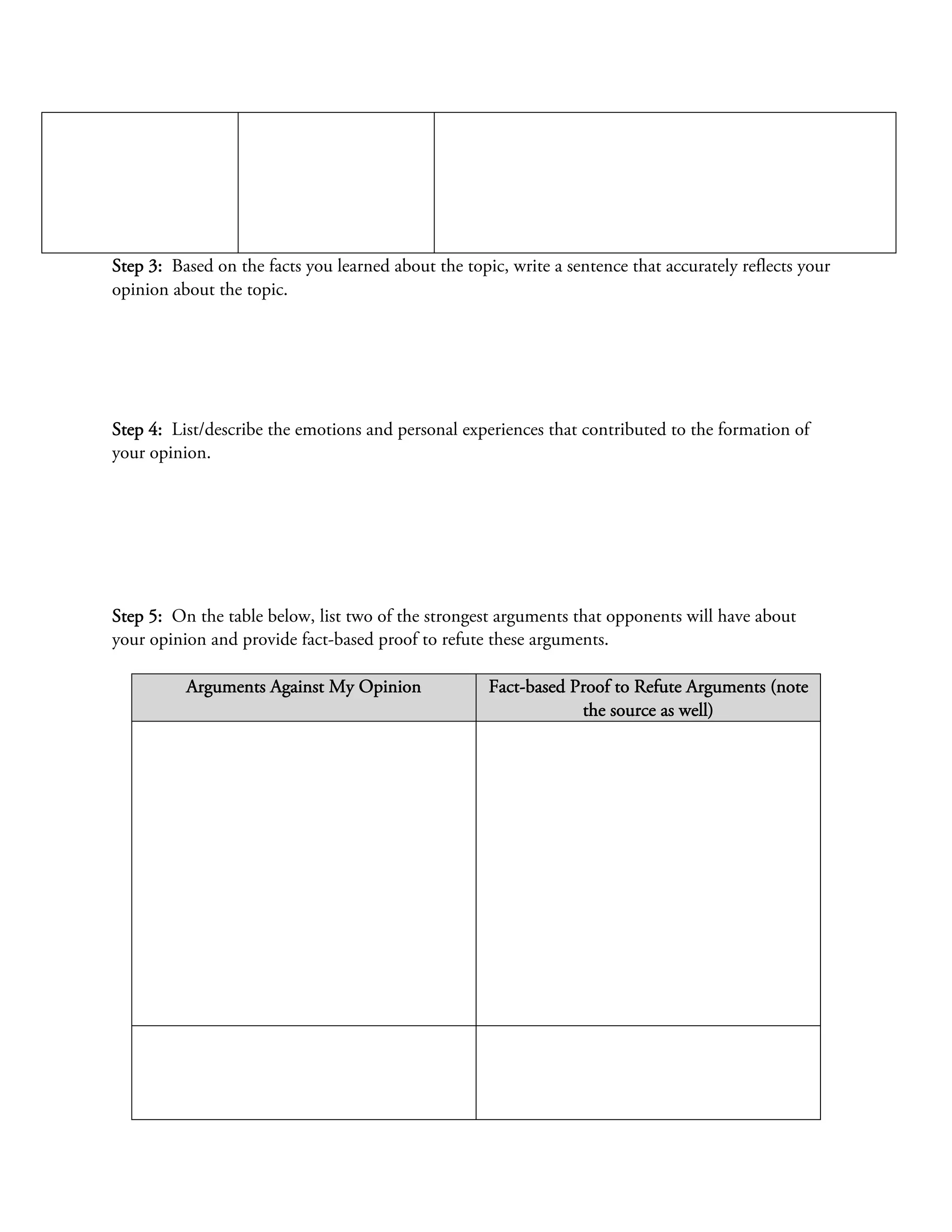 Step 3: Based on the facts you learned about the topic, write a sentence that accurately reflects your
opinion about the topic.




Step 4: List/describe the emotions and personal experiences that contributed to the formation of
your opinion.




Step 5: On the table below, list two of the strongest arguments that opponents will have about
your opinion and provide fact-based proof to refute these arguments.

          Arguments Against My Opinion               Fact-based Proof to Refute Arguments (note
                                                                 the source as well)
 
