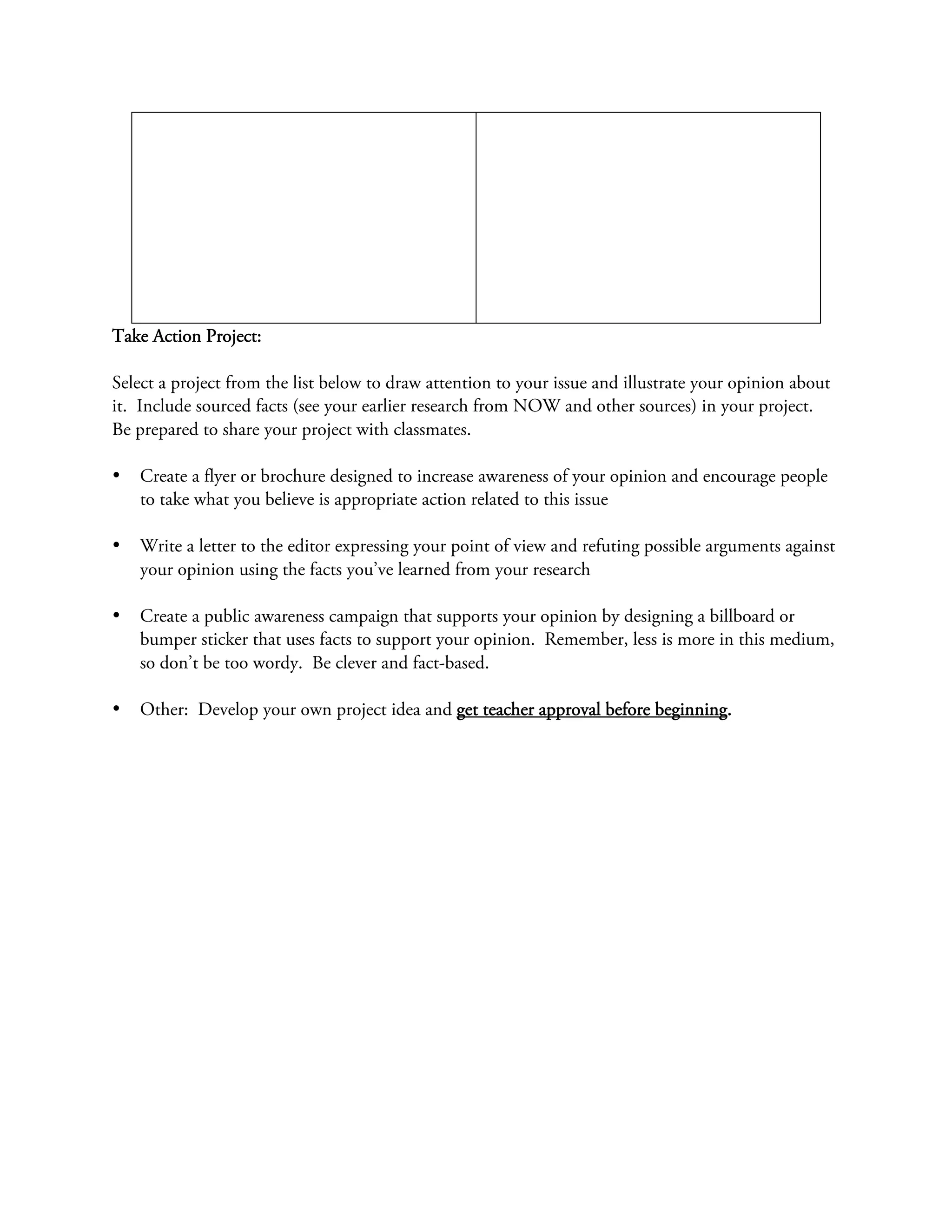 Take Action Project:

Select a project from the list below to draw attention to your issue and illustrate your opinion about
it. Include sourced facts (see your earlier research from NOW and other sources) in your project.
Be prepared to share your project with classmates.

•   Create a flyer or brochure designed to increase awareness of your opinion and encourage people
    to take what you believe is appropriate action related to this issue

•   Write a letter to the editor expressing your point of view and refuting possible arguments against
    your opinion using the facts you’ve learned from your research

•   Create a public awareness campaign that supports your opinion by designing a billboard or
    bumper sticker that uses facts to support your opinion. Remember, less is more in this medium,
    so don’t be too wordy. Be clever and fact-based.

•   Other: Develop your own project idea and get teacher approval before beginning.
 