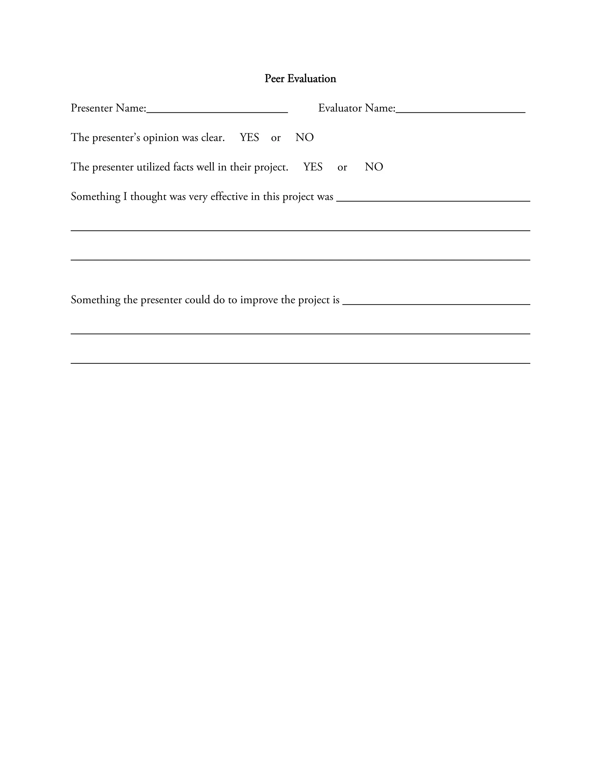 Peer Evaluation

Presenter Name:________________________                    Evaluator Name:______________________

The presenter’s opinion was clear.     YES    or      NO

The presenter utilized facts well in their project.   YES      or   NO

Something I thought was very effective in this project was




Something the presenter could do to improve the project is
 