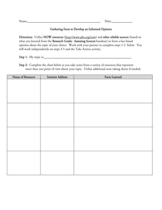 Name:______________________________________________                  Date:_____________

                             Gathering Facts to Develop an Informed Opinion

    Directions: Utilize NOW resources (http://www.pbs.org/now) and other reliable sources (based on
    what you learned from the Research Guide: Assessing Sources handout) to form a fact-based
    opinion about the topic of your choice. Work with your partner to complete steps 1-2 below. You
    will work independently on steps 3-5 and the Take Action activity.

    Step 1: My topic is:_______________________________________________________

    Step 2: Complete the chart below as you take notes from a variety of resources that represent
         more than one point of view about your topic. Utilize additional note taking sheets if needed.

Name of Resource          Internet Address                               Facts Learned
 