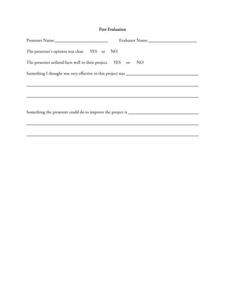 Peer Evaluation

Presenter Name:________________________                    Evaluator Name:______________________

The presenter’s opinion was clear.     YES    or      NO

The presenter utilized facts well in their project.   YES      or   NO

Something I thought was very effective in this project was




Something the presenter could do to improve the project is
 
