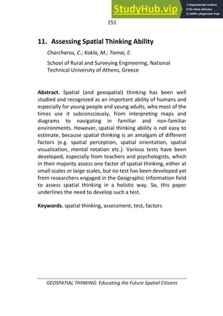 151
GEOSPATIAL THINKING: Educating the Future Spatial Citizens
11. Assessing Spatial Thinking Ability
Charcharos, C.; Kokla, M.; Tomai, E.
School of Rural and Surveying Engineering, National
Technical University of Athens, Greece
Abstract. Spatial (and geospatial) thinking has been well
studied and recognized as an important ability of humans and
especially for young people and young adults, who most of the
times use it subconsciously, from interpreting maps and
diagrams to navigating in familiar and non-familiar
environments. However, spatial thinking ability is not easy to
estimate, because spatial thinking is an amalgam of different
factors (e.g. spatial perception, spatial orientation, spatial
visualization, mental rotation etc.). Various tests have been
developed, especially from teachers and psychologists, which
in their majority assess one factor of spatial thinking, either at
small scales or large scales, but no test has been developed yet
from researchers engaged in the Geographic Information field
to assess spatial thinking in a holistic way. So, this paper
underlines the need to develop such a test.
Keywords. spatial thinking, assessment, test, factors
 