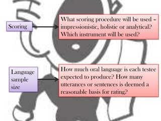 What scoring procedure will be used –
Scoring     impressionistic, holistic or analytical?
            Which instrument will be used?




 Language   How much oral language is each testee
 sample     expected to produce? How many
 size       utterances or sentences is deemed a
            reasonable basis for rating?
 