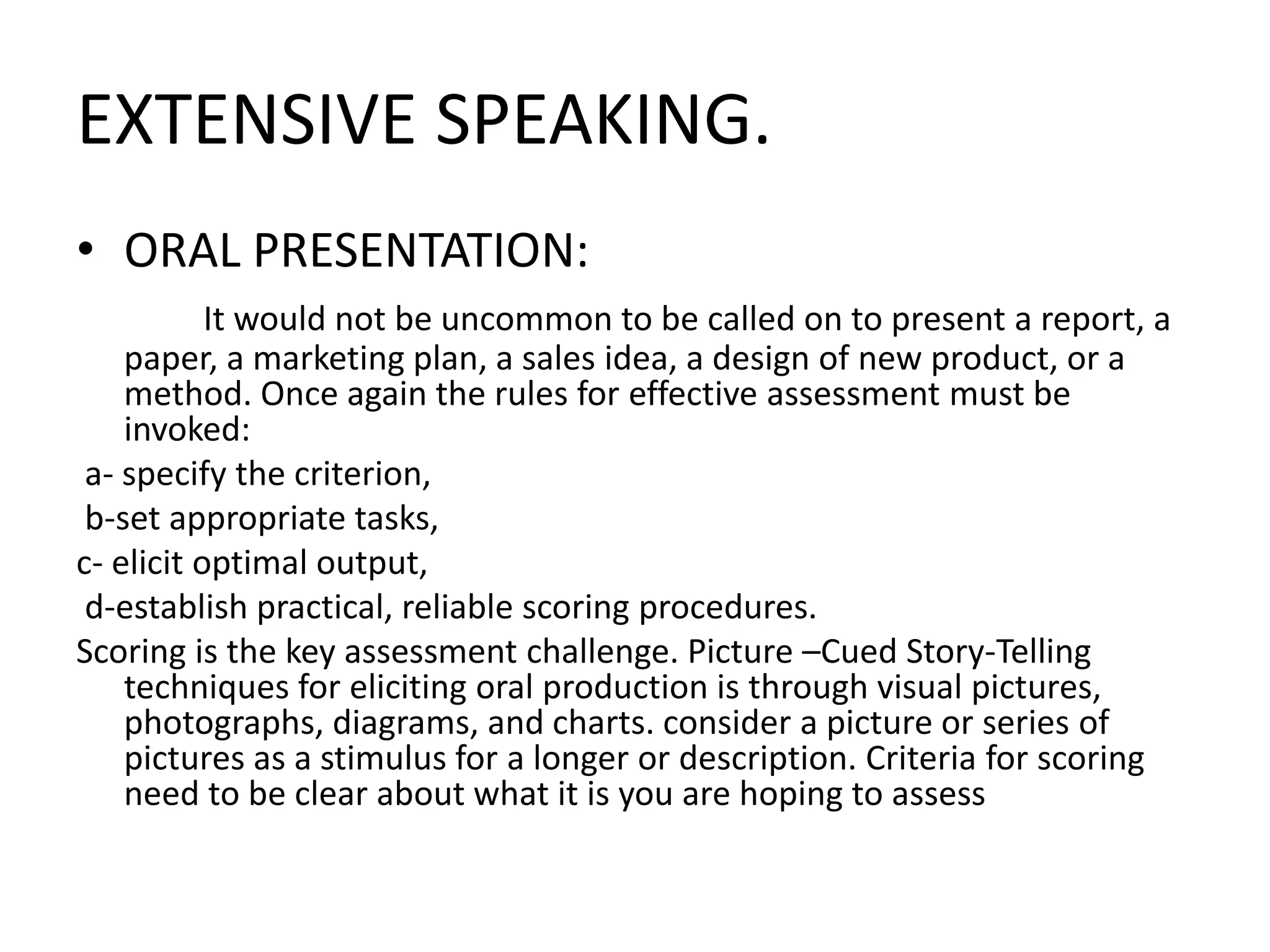 EXTENSIVE SPEAKING.
• ORAL PRESENTATION:
It would not be uncommon to be called on to present a report, a
paper, a marketing plan, a sales idea, a design of new product, or a
method. Once again the rules for effective assessment must be
invoked:
a- specify the criterion,
b-set appropriate tasks,
c- elicit optimal output,
d-establish practical, reliable scoring procedures.
Scoring is the key assessment challenge. Picture –Cued Story-Telling
techniques for eliciting oral production is through visual pictures,
photographs, diagrams, and charts. consider a picture or series of
pictures as a stimulus for a longer or description. Criteria for scoring
need to be clear about what it is you are hoping to assess
 