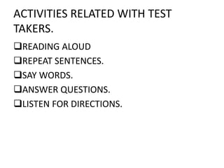 ACTIVITIES RELATED WITH TEST
TAKERS.
READING ALOUD
REPEAT SENTENCES.
SAY WORDS.
ANSWER QUESTIONS.
LISTEN FOR DIRECTIONS.
 