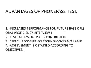 ADVANTAGES OF PHONEPASS TEST.
1. INCREASED PERFORMANCE FOR FUTURE BASE OPI.(
ORAL PROFICIENCY INTERVIEW )
2. TEST TAKER’S OUTPUT IS CONTROLLED.
3. SPEECH RECOGNITION TECHNOLOGY IS AVAILABLE.
4. ACHIEVEMENT IS OBTAINED ACCORDING TO
OBJECTIVES.
 