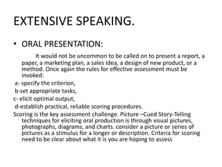 EXTENSIVE SPEAKING.
• ORAL PRESENTATION:
It would not be uncommon to be called on to present a report, a
paper, a marketing plan, a sales idea, a design of new product, or a
method. Once again the rules for effective assessment must be
invoked:
a- specify the criterion,
b-set appropriate tasks,
c- elicit optimal output,
d-establish practical, reliable scoring procedures.
Scoring is the key assessment challenge. Picture –Cued Story-Telling
techniques for eliciting oral production is through visual pictures,
photographs, diagrams, and charts. consider a picture or series of
pictures as a stimulus for a longer or description. Criteria for scoring
need to be clear about what it is you are hoping to assess
 