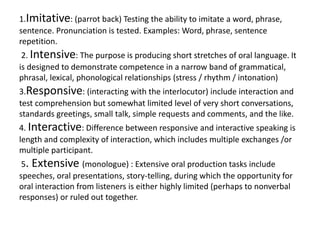 1.Imitative: (parrot back) Testing the ability to imitate a word, phrase,
sentence. Pronunciation is tested. Examples: Word, phrase, sentence
repetition.
2. Intensive: The purpose is producing short stretches of oral language. It
is designed to demonstrate competence in a narrow band of grammatical,
phrasal, lexical, phonological relationships (stress / rhythm / intonation)
3.Responsive: (interacting with the interlocutor) include interaction and
test comprehension but somewhat limited level of very short conversations,
standards greetings, small talk, simple requests and comments, and the like.
4. Interactive: Difference between responsive and interactive speaking is
length and complexity of interaction, which includes multiple exchanges /or
multiple participant.
5. Extensive (monologue) : Extensive oral production tasks include
speeches, oral presentations, story-telling, during which the opportunity for
oral interaction from listeners is either highly limited (perhaps to nonverbal
responses) or ruled out together.
 
