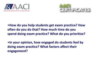•How do you help students get exam practice? How
often do you do that? How much time do you
spend doing exam practice? What do you prioritize?
•In your opinion, how engaged do students feel by
doing exam practice? What factors affect their
engagement?
 