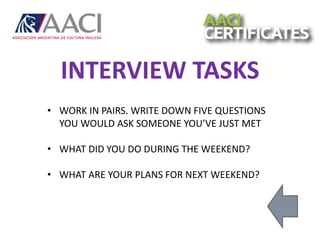 • WORK IN PAIRS. WRITE DOWN FIVE QUESTIONS
YOU WOULD ASK SOMEONE YOU’VE JUST MET
• WHAT DID YOU DO DURING THE WEEKEND?
• WHAT ARE YOUR PLANS FOR NEXT WEEKEND?
INTERVIEW TASKS
 