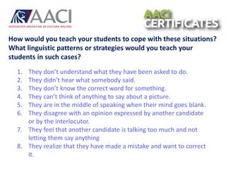 How would you teach your students to cope with these situations?
What linguistic patterns or strategies would you teach your
students in such cases?
1. They don’t understand what they have been asked to do.
2. They didn’t hear what somebody said.
3. They don’t know the correct word for something.
4. They can’t think of anything to say about a picture.
5. They are in the middle of speaking when their mind goes blank.
6. They disagree with an opinion expressed by another candidate
or by the interlocutor.
7. They feel that another candidate is talking too much and not
letting them say anything
8. They realize that they have made a mistake and want to correct
it.
 