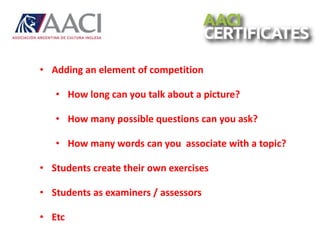 • Adding an element of competition
• How long can you talk about a picture?
• How many possible questions can you ask?
• How many words can you associate with a topic?
• Students create their own exercises
• Students as examiners / assessors
• Etc
 