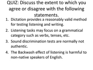 QUIZ: Discuss the extent to which you
agree or disagree with the following
statements.
1. Dictation provides a reasonably valid method
for testing listening and writing.
2. Listening tasks may focus on a grammatical
category such as verbs, tenses, etc.
3. Sound discrimination tests are normally not
authentic.
4. The Backwash effect of listening is harmful to
non-native speakers of English.
 
