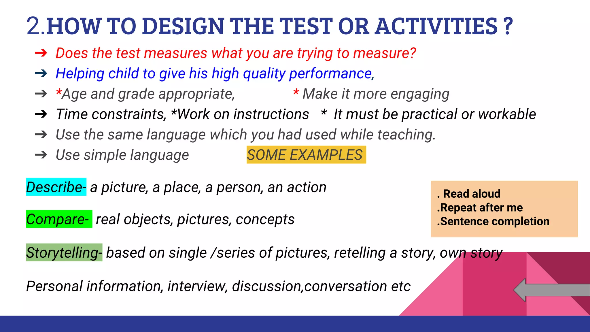 2.HOW TO DESIGN THE TEST OR ACTIVITIES ?
➔ Does the test measures what you are trying to measure?
➔ Helping child to give his high quality performance,
➔ *Age and grade appropriate, * Make it more engaging
➔ Time constraints, *Work on instructions * It must be practical or workable
➔ Use the same language which you had used while teaching.
➔ Use simple language SOME EXAMPLES
Describe- a picture, a place, a person, an action
Compare- real objects, pictures, concepts
Storytelling- based on single /series of pictures, retelling a story, own story
Personal information, interview, discussion,conversation etc
. Read aloud
.Repeat after me
.Sentence completion
 