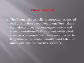 Phonepass Test
 The Phonepass test elicits computer-assessted
oral production over a telephone.Test-takers
read aloud,repeat sentences,say words,and
answer questions.With a downloadable test
sheet as a reference.test takers are directed to
telephone a designated number and listen for
directions.The test has five sections.
 