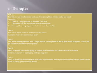  Example:
Part A:
Test Takers read aloud selected sentences from among those printed on the test sheet.
Examples:
1. Traffic is a huge problem in Southern Califirnia
2. The endless city has no coherant mass transit system
3. Sharing rides was going to be solution to rush-hour traffic
Part B:
Test-takers repeat sentences dictated over the phone.
Examples: “leave town on the next train”
Part C:
Test takers answer questions with a single word or a short phrase of two or three words.examples: “would you
get water from a bottle or a newspaper?”
Part D:
Test-Takers hear three words group in random order and must link them in a correctly ordered
sentence.example:was reading/my mother/a magazine.
Part E:
Test-Takers have 30 seconds to talk about their opinion about some topic that is dictated over the phone.Topics
senter of family,preference,and choices.
 