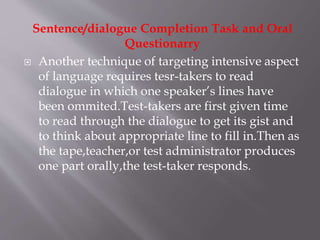 Sentence/dialogue Completion Task and Oral
Questionarry
 Another technique of targeting intensive aspect
of language requires tesr-takers to read
dialogue in which one speaker’s lines have
been ommited.Test-takers are first given time
to read through the dialogue to get its gist and
to think about appropriate line to fill in.Then as
the tape,teacher,or test administrator produces
one part orally,the test-taker responds.
 