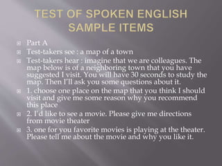  Part A
 Test-takers see : a map of a town
 Test-takers hear : imagine that we are colleagues. The
map below is of a neighboring town that you have
suggested I visit. You will have 30 seconds to study the
map. Then I’ll ask you some questions about it.
 1. choose one place on the map that you think I should
visit and give me some reason why you recommend
this place
 2. I’d like to see a movie. Please give me directions
from movie theater
 3. one for you favorite movies is playing at the theater.
Please tell me about the movie and why you like it.
 
