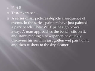  Part B
 Test-takers see:
 A series of six pictures depicts a asequence of
events. In the series, painters have just painted
a park beach. Their WET psint sign blows
away. A man approaches the bench, sits on it,
and starts reading a newspaper, he quickly
discovers his suit has just gotten wet paint on it
and then rushers to the dry cleaner.
 