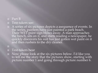  Part B
 Test-takers see:
 A series of six pictures depicts a asequence of events. In
the series, painters have just painted a park beach.
Their WET psint sign blows away. A man approaches
the bench, sits on it, and starts reading a newspaper, he
quickly discovers his suit has just gotten wet paint on it
and then rushers to the dry cleaner.

 Test-takers hear
 Now please look at the six pictures below. I’d like you
to tell me the story that the pictures show, starting with
picture number 1 and going through picture number 6.
 