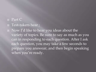  Part C
 Test-takers hear ;
 Now I’d like to hear you ideas about the
variety of topics. Be sure to say as much as you
can in responding to each question. After I ask
each question, you may take a few seconds to
prepare you answear, and then begin speaking
when you’re ready.
 