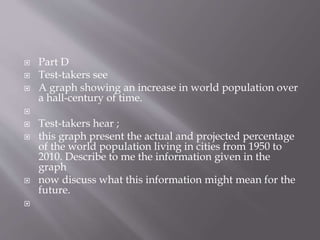  Part D
 Test-takers see
 A graph showing an increase in world population over
a hall-century of time.

 Test-takers hear ;
 this graph present the actual and projected percentage
of the world population living in cities from 1950 to
2010. Describe to me the information given in the
graph
 now discuss what this information might mean for the
future.

 