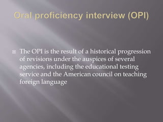  The OPI is the result of a historical progression
of revisions under the auspices of several
agencies, including the educational testing
service and the American council on teaching
foreign language
 