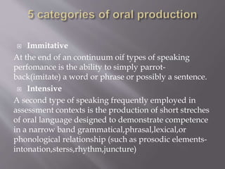  Immitative
At the end of an continuum oif types of speaking
perfomance is the ability to simply parrot-
back(imitate) a word or phrase or possibly a sentence.
 Intensive
A second type of speaking frequently employed in
assessment contexts is the production of short streches
of oral language designed to demonstrate competence
in a narrow band grammatical,phrasal,lexical,or
phonological relationship (such as prosodic elements-
intonation,sterss,rhythm,juncture)
 