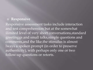  Responsive
Responsive assessment tasks include interaction
and test comprehension but at the somewhat
ilimited level of very short conversations,standard
greetinggs and small talks,simple questions and
comments,and the like.the stimulus is almost
lways a spoken prompt (in order to preserve
authenticity), with perhaps only one or two
follow-up questions or retorts.
 