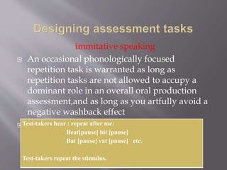 immitative speaking
 An occasional phonologically focused
repetition task is warranted as long as
repetition tasks are not allowed to accupy a
dominant role in an overall oral production
assessment,and as long as you artfully avoid a
negative washback effect
 Example:Test-takers hear : repeat after me:
Beat[pause] bit [pause]
Bat [pause] vat [pause] etc.
Test-takers repeat the stimulus.
 