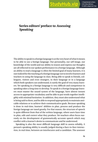 Series editors’ preface to Assessing
Speaking
The ability to speak in a foreign language is at the very heart of what it means
to be able to use a foreign language. Our personality, our self image, our
knowledge of the world and our ability to reason and express our thoughts
are all reflected in our spoken performance in a foreign language. Although
an ability to read a language is often the limited goal of many learners, it is
rare indeed for the teaching of a foreign language not to involve learners and
teachers in using the language in class. Being able to speak to friends, col-
leagues, visitors and even strangers, in their language or in a language
which both speakers can understand, is surely the goal of very many learn-
ers. Yet speaking in a foreign language is very difficult and competence in
speaking takes a long time to develop. To speak in a foreign language learn-
ers must master the sound system of the language, have almost instant
access to appropriate vocabulary and be able to put words together intelli-
gibly with minimal hesitation. In addition, they must also understand what
is being said to them, and be able to respond appropriately to maintain ami-
cable relations or to achieve their communicative goals. Because speaking
is done in real-time, learners’ abilities to plan, process and produce the
foreign language are taxed greatly. For that reason, the structure of speech
is quite different from that of the written language, where users have time
to plan, edit and correct what they produce. Yet teachers often focus nar-
rowly on the development of grammatically accurate speech which may
conflict with a learner’s desire to communicate and be understood.
Speaking is also the most difficult language skill to assess reliably. A
person’s speaking ability is usually judged during a face-to-face interac-
tion, in real time, between an interlocutor and a candidate. The assessor
ix
 