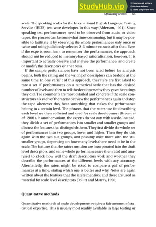 scale. The speaking scales for the International English Language Testing
Service (IELTS) test were developed in this way (Alderson, 1991). Since
speaking test performances need to be observed from audio or video
tapes, the process can be somewhat time-consuming, but it may be pos-
sible to facilitate it by observing the whole performances only once or
twice and using judiciously selected 2–3 minute extracts after that. Even
if the experts soon learn to remember the performances, the approach
should not be reduced to memory-based rationalisation, however. It is
important to actually observe and analyse the performances and create
or modify the descriptors on that basis.
If the sample performances have not been rated before the analysis
begins, both the rating and the writing of descriptors can be done at the
same time. In one variant of this approach, the raters are first asked to
rate a set of performances on a numerical scale that has the desired
number of levels and then to tell the developers why they gave the ratings
they did. The comments are most detailed and concrete if the scale con-
structors ask each of the raters to review the performances again and stop
the tape whenever they hear something that makes the performance
belong to a certain level. The phrases that the raters use for describing
each level are then collected and used for scale development (Brown et
al., 2001). In another variant, the experts do not start with a scale. Instead,
they divide a set of performances into smaller and smaller groups and
discuss the features that distinguish them. They first divide the whole set
of performances into two groups, lower and higher. Then they do this
again with the two sub-groups, and possibly once more with the still
smaller groups, depending on how many levels there need to be in the
scale. The features that the raters mention are incorporated into the draft
level descriptors, and some whole performances are then rated and ana-
lysed to check how well the draft descriptors work and whether they
describe the performances at the different levels with any accuracy.
Alternatively, the raters might be asked to compare a pair of perfor-
mances at a time, stating which one is better and why. Notes are again
written about the features that the raters mention, and these are used as
material for scale level descriptors (Pollitt and Murray, 1996).
Quantitative methods
Quantitative methods of scale development require a fair amount of sta-
tistical expertise. This is usually most readily available in large testing or
Speaking scales 85
 