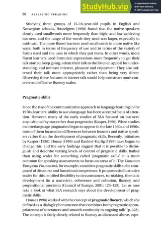 Studying three groups of 15–16-year-old pupils in English and
Norwegian schools, Hasselgren (1998) found that the native speakers
clearly used smallwords more frequently than high- and low-achieving
learners, and the range of the words they used was larger, especially in
mid-turn. The more fluent learners used smallwords in more native like
ways, both in terms of frequency of use and in terms of the variety of
forms used and the uses to which they put them. In other words, more
fluent learners used formulaic expressions more frequently to get their
talk started, keep going, orient their talk to the listener, appeal for under-
standing, and indicate interest, pleasure and enjoyment. They also sof-
tened their talk more appropriately rather than being very direct.
Observing these features in learner talk would help construct more con-
crete and effective fluency scales.
Pragmatic skills
Since the rise of the communicative approach to language learning in the
1970s, learners’ ability to use a language has been a central focus of atten-
tion. However, many of the early studies of SLA focused on learners’
acquisition of syntax rather than pragmatics (Kasper, 1996).When studies
on interlanguage pragmatics began to appear in the late 1980s and 1990s,
most of them focused on differences between learners and native speak-
ers rather than the development of pragmatic skills. Recently, initiatives
by Kasper (1996), House (1996) and Bardovi-Harlig (1999) have begun to
change this, and the early findings suggest that it is possible to distin-
guish and describe varying levels of control of pragmatic skills. Rather
than using scales for something called ‘pragmatic skills’, it is more
common for speaking assessments to focus on areas of it. The Common
European Framework, for example, considers pragmatic skills to be com-
posed of discourse and functional competence. It proposes six illustrative
scales for this, entitled flexibility to circumstances, turntaking, thematic
development (in a narrative), coherence and cohesion, fluency, and
propositional precision (Council of Europe, 2001: 123–129). Let us now
take a look at what SLA research says about the development of prag-
matic skills.
House (1996) worked with the concept of pragmatic fluency, which she
defined as‘a dialogic phenomenon that combines both pragmatic appro-
priateness of utterances and smooth continuity in ongoing talk’ (p. 228).
The concept is fairly closely related to fluency as discussed above, espe-
90  
 