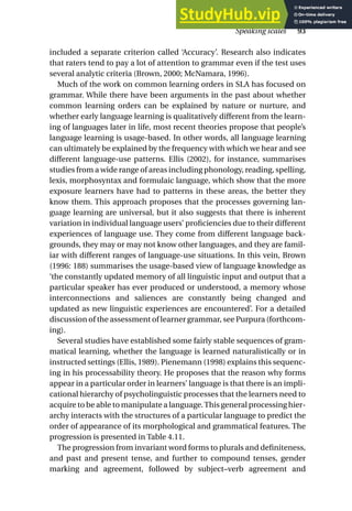 included a separate criterion called ‘Accuracy’. Research also indicates
that raters tend to pay a lot of attention to grammar even if the test uses
several analytic criteria (Brown, 2000; McNamara, 1996).
Much of the work on common learning orders in SLA has focused on
grammar. While there have been arguments in the past about whether
common learning orders can be explained by nature or nurture, and
whether early language learning is qualitatively different from the learn-
ing of languages later in life, most recent theories propose that people’s
language learning is usage-based. In other words, all language learning
can ultimately be explained by the frequency with which we hear and see
different language-use patterns. Ellis (2002), for instance, summarises
studies from a wide range of areas including phonology, reading, spelling,
lexis, morphosyntax and formulaic language, which show that the more
exposure learners have had to patterns in these areas, the better they
know them. This approach proposes that the processes governing lan-
guage learning are universal, but it also suggests that there is inherent
variation in individual language users’ proficiencies due to their different
experiences of language use. They come from different language back-
grounds, they may or may not know other languages, and they are famil-
iar with different ranges of language-use situations. In this vein, Brown
(1996: 188) summarises the usage-based view of language knowledge as
‘the constantly updated memory of all linguistic input and output that a
particular speaker has ever produced or understood, a memory whose
interconnections and saliences are constantly being changed and
updated as new linguistic experiences are encountered’. For a detailed
discussion of the assessment of learner grammar, see Purpura (forthcom-
ing).
Several studies have established some fairly stable sequences of gram-
matical learning, whether the language is learned naturalistically or in
instructed settings (Ellis, 1989). Pienemann (1998) explains this sequenc-
ing in his processability theory. He proposes that the reason why forms
appear in a particular order in learners’ language is that there is an impli-
cational hierarchy of psycholinguistic processes that the learners need to
acquire to be able to manipulate a language.This general processing hier-
archy interacts with the structures of a particular language to predict the
order of appearance of its morphological and grammatical features. The
progression is presented in Table 4.11.
The progression from invariant word forms to plurals and definiteness,
and past and present tense, and further to compound tenses, gender
marking and agreement, followed by subject–verb agreement and
Speaking scales 93
 