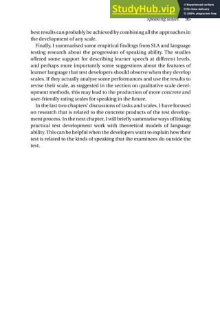 best results can probably be achieved by combining all the approaches in
the development of any scale.
Finally, I summarised some empirical findings from SLA and language
testing research about the progression of speaking ability. The studies
offered some support for describing learner speech at different levels,
and perhaps more importantly some suggestions about the features of
learner language that test developers should observe when they develop
scales. If they actually analyse some performances and use the results to
revise their scale, as suggested in the section on qualitative scale devel-
opment methods, this may lead to the production of more concrete and
user-friendly rating scales for speaking in the future.
In the last two chapters’ discussions of tasks and scales, I have focused
on research that is related to the concrete products of the test develop-
ment process. In the next chapter, I will briefly summarise ways of linking
practical test development work with theoretical models of language
ability. This can be helpful when the developers want to explain how their
test is related to the kinds of speaking that the examinees do outside the
test.
Speaking scales 95
 