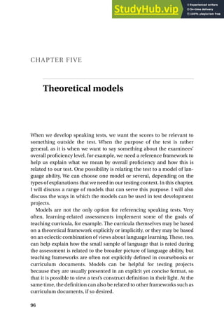 CHAPTER FIVE
Theoretical models
When we develop speaking tests, we want the scores to be relevant to
something outside the test. When the purpose of the test is rather
general, as it is when we want to say something about the examinees’
overall proficiency level, for example, we need a reference framework to
help us explain what we mean by overall proficiency and how this is
related to our test. One possibility is relating the test to a model of lan-
guage ability. We can choose one model or several, depending on the
types of explanations that we need in our testing context. In this chapter,
I will discuss a range of models that can serve this purpose. I will also
discuss the ways in which the models can be used in test development
projects.
Models are not the only option for referencing speaking tests. Very
often, learning-related assessments implement some of the goals of
teaching curricula, for example. The curricula themselves may be based
on a theoretical framework explicitly or implicitly, or they may be based
on an eclectic combination of views about language learning. These, too,
can help explain how the small sample of language that is rated during
the assessment is related to the broader picture of language ability, but
teaching frameworks are often not explicitly defined in coursebooks or
curriculum documents. Models can be helpful for testing projects
because they are usually presented in an explicit yet concise format, so
that it is possible to view a test’s construct definition in their light. At the
same time, the definition can also be related to other frameworks such as
curriculum documents, if so desired.
96
 