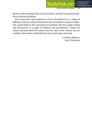 greater understanding of the issues involved, and lead to practical solu-
tions to knotty problems.
Sari Luoma has wide experience of test development in a range of
different contexts, and of research into test development and test valida-
tion, particularly in the assessment of speaking. She has taught testing
and assessment to a range of students and practitioners, which has
clearly informed both the content and the style of this volume. We are
confident that readers will both learn from, and enjoy, this book.
J. Charles Alderson
Lyle F. Bachman
Series editors’ preface xi
 