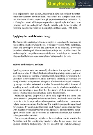 tion. Expressions such as well, anyway and right can support the infor-
mation structure of a conversation. Facilitation and compensation skills
can be evidenced for example through expressions such as You mean ...?,
a kind of and what, while vague expressions signalling lack of total com-
mitment such as kind of, loads of and I think help in the negotiation of
meaning by allowing room for interpretation (Hasselgren, 1998: 169).
Applying the models in test design
The first step in any test development project is to analyse the assessment
needs of the situation where the test is being developed. At the next stage,
when the developers define the construct to be assessed, theoretical
models can be helpful. They can offer wordings and provide criteria for
evaluating the comprehensiveness of the test. In this final section of the
chapter, I will discuss some examples of using models for this.
Models as theoretical anchors
Speaking assessments are normally developed for ‘applied’ purposes
such as providing feedback for further learning, giving course grades, or
selecting people for training or employment, rather than for studying the
validity of theoretical models. Thus, individual speaking assessments are
rarely intended to implement all aspects of a theoretical model. However,
by using a model as a theoretical anchor for describing which features of
speaking are relevant for the practical purpose for which the test is being
used, the developers can describe the nature of their assessment to
people who have not been involved in the development.
Moreover, applied purposes are often truly applied in the sense that
one theoretical perspective does not suffice to explain its concrete fea-
tures. An eclectic approach to relating tests to models thus comes natu-
rally to many assessment developers. The multiple perspectives provided
for example by combining Bachman and Palmer’s componential view
with Bygate’s procedural view of speaking make it possible for the devel-
opers to talk about the assessment to different audiences, for example
colleagues and examinees.
One example of using a model as a theoretical anchor for a test is the
Australian test for immigrating teachers who do not come from an
English-speaking background. The test is called the English Language
Theoretical models 107
 