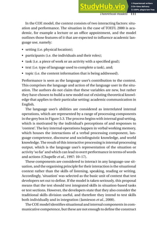 In the COE model, the context consists of two interacting factors: situ-
ation and performance. The situation in the case of TOEFL 2000 is aca-
demic, for example a lecture or an office appointment, and the model
outlines those features of it that are expected to influence academic lan-
guage use, namely:
• setting (i.e. physical location);
• participants (i.e. the individuals and their roles);
• task (i.e. a piece of work or an activity with a specified goal);
• text (i.e. type of language used to complete a task), and;
• topic (i.e. the content information that is being addressed).
Performance is seen as the language user’s contribution to the context.
This comprises the language and action of the language user in the situ-
ation. The authors do not claim that these variables are new, but rather
they have chosen to build a new model out of existing theoretical knowl-
edge that applies to their particular setting: academic communication in
English.
The language user’s abilities are considered as interrelated internal
operations, which are represented by a range of processing components
in the grey box in Figure 5.3.The process begins with internal goal setting,
which is motivated by the individual’s perceptions of and responses to
‘context’. The key internal operations happen in verbal working memory,
which houses the interactions of a verbal processing component, lan-
guage competence, discourse and sociolinguistic knowledge, and world
knowledge. The result of this interactive processing is internal processing
output, which is the language user’s representation of the situation or
activity‘so far’ and which can lead to overt performance in terms of words
and actions (Chapelle et al., 1997: 10–17).
These components are considered to interact in any language-use sit-
uation, and the organising principle for their interaction is the situational
context rather than the skills of listening, speaking, reading or writing.
Accordingly, ‘situation’ was selected as the basic unit of context that test
developers set out to define. If the model is taken seriously, this proposal
means that the test should test integrated skills in situation-based tasks
or test sections. However, the developers state that they also consider the
traditional skills division useful, and therefore they intend to test skills
both individually and in integration (Jamieson et al., 2000).
The COE model identifies situational and internal components in com-
municative competence, but these are not enough to define the construct
Theoretical models 111
 