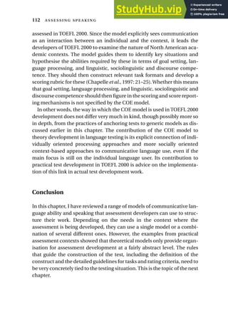 assessed in TOEFL 2000. Since the model explicitly sees communication
as an interaction between an individual and the context, it leads the
developers of TOEFL 2000 to examine the nature of North American aca-
demic contexts. The model guides them to identify key situations and
hypothesise the abilities required by these in terms of goal setting, lan-
guage processing, and linguistic, sociolinguistic and discourse compe-
tence. They should then construct relevant task formats and develop a
scoring rubric for these (Chapelle et al., 1997: 21–25).Whether this means
that goal setting, language processing, and linguistic, sociolinguistic and
discourse competence should then figure in the scoring and score report-
ing mechanisms is not specified by the COE model.
In other words, the way in which the COE model is used in TOEFL 2000
development does not differ very much in kind, though possibly more so
in depth, from the practices of anchoring tests to generic models as dis-
cussed earlier in this chapter. The contribution of the COE model to
theory development in language testing is its explicit connection of indi-
vidually oriented processing approaches and more socially oriented
context-based approaches to communicative language use, even if the
main focus is still on the individual language user. Its contribution to
practical test development in TOEFL 2000 is advice on the implementa-
tion of this link in actual test development work.
Conclusion
In this chapter, I have reviewed a range of models of communicative lan-
guage ability and speaking that assessment developers can use to struc-
ture their work. Depending on the needs in the context where the
assessment is being developed, they can use a single model or a combi-
nation of several different ones. However, the examples from practical
assessment contexts showed that theoretical models only provide organ-
isation for assessment development at a fairly abstract level. The rules
that guide the construction of the test, including the definition of the
construct and the detailed guidelines for tasks and rating criteria, need to
be very concretely tied to the testing situation.This is the topic of the next
chapter.
112  
 