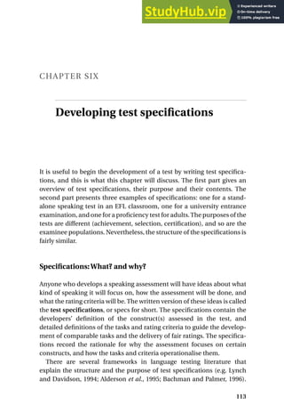 CHAPTER SIX
Developing test specifications
It is useful to begin the development of a test by writing test specifica-
tions, and this is what this chapter will discuss. The first part gives an
overview of test specifications, their purpose and their contents. The
second part presents three examples of specifications: one for a stand-
alone speaking test in an EFL classroom, one for a university entrance
examination, and one for a proficiency test for adults.The purposes of the
tests are different (achievement, selection, certification), and so are the
examinee populations. Nevertheless, the structure of the specifications is
fairly similar.
Specifications:What? and why?
Anyone who develops a speaking assessment will have ideas about what
kind of speaking it will focus on, how the assessment will be done, and
what the rating criteria will be. The written version of these ideas is called
the test specifications, or specs for short. The specifications contain the
developers’ definition of the construct(s) assessed in the test, and
detailed definitions of the tasks and rating criteria to guide the develop-
ment of comparable tasks and the delivery of fair ratings. The specifica-
tions record the rationale for why the assessment focuses on certain
constructs, and how the tasks and criteria operationalise them.
There are several frameworks in language testing literature that
explain the structure and the purpose of test specifications (e.g. Lynch
and Davidson, 1994; Alderson et al., 1995; Bachman and Palmer, 1996).
113
 