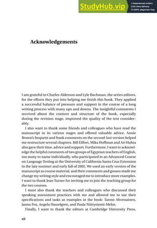Acknowledgements
I am grateful to Charles Alderson and Lyle Bachman, the series editors,
for the efforts they put into helping me finish this book. They applied
a successful balance of pressure and support in the course of a long
writing process with many ups and downs. The insightful comments I
received about the content and structure of the book, especially
during the revision stage, improved the quality of the text consider-
ably.
I also want to thank some friends and colleagues who have read the
manuscript in its various stages and offered valuable advice. Annie
Brown’s frequent and frank comments on the second-last version helped
me restructure several chapters. Bill Eilfort, Mika Hoffman and Ari Huhta
also gave their time, advice and support. Furthermore, I want to acknowl-
edge the helpful comments of two groups of Egyptian teachers of English,
too many to name individually, who participated in an Advanced Course
on Language Testing at the University of California Santa Cruz Extension
in the late summer and early fall of 2002. We used an early version of the
manuscript as course material, and their comments and groans made me
change my writing style and encouraged me to introduce more examples.
I want to thank Jean Turner for inviting me to join the teaching group for
the two courses.
I must also thank the teachers and colleagues who discussed their
speaking assessment practices with me and allowed me to use their
specifications and tasks as examples in the book: Tarmo Ahvenainen,
Janna Fox, Angela Hasselgren, and Paula Niittyniemi-Mehn.
Finally, I want to thank the editors at Cambridge University Press,
xii
 