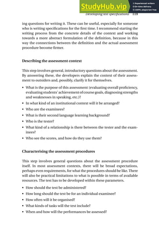 ing questions for writing it. These can be useful, especially for someone
who is writing specifications for the first time. I recommend starting the
writing process from the concrete details of the context and working
towards a more abstract formulation of the definition, because in this
way the connections between the definition and the actual assessment
procedure become firmer.
Describing the assessment context
This step involves general, introductory questions about the assessment.
By answering these, the developers explain the context of their assess-
ment to outsiders and, possibly, clarify it for themselves.
• What is the purpose of this assessment (evaluating overall proficiency,
evaluating students’ achievement of course goals, diagnosing strengths
and weaknesses in speaking, etc.)?
• In what kind of an institutional context will it be arranged?
• Who are the examinees?
• What is their second language learning background?
• Who is the tester?
• What kind of a relationship is there between the tester and the exam-
inees?
• Who see the scores, and how do they use them?
Characterising the assessment procedures
This step involves general questions about the assessment procedure
itself. In most assessment contexts, there will be broad expectations,
perhaps even requirements, for what the procedures should be like. There
will also be practical limitations to what is possible in terms of available
resources. The test has to be developed within these parameters.
• How should the test be administered?
• How long should the test be for an individual examinee?
• How often will it be organised?
• What kinds of tasks will the test include?
• When and how will the performances be assessed?
Developing test specifications 119
 